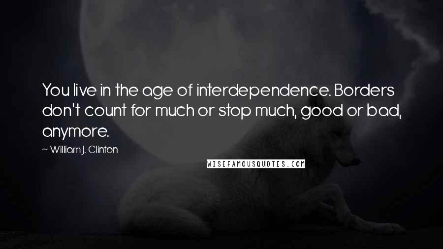 William J. Clinton Quotes: You live in the age of interdependence. Borders don't count for much or stop much, good or bad, anymore.