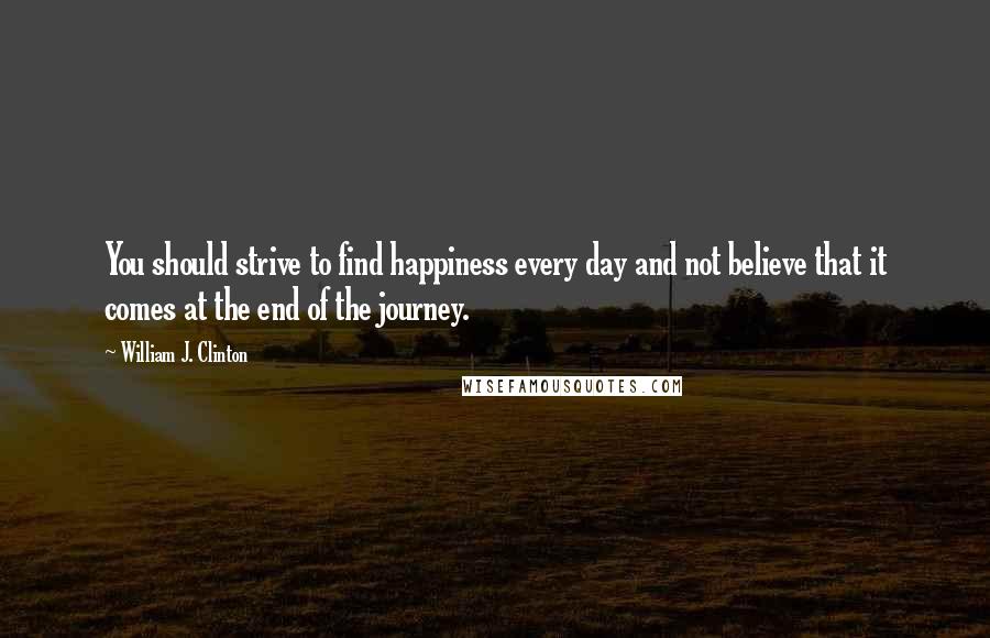 William J. Clinton Quotes: You should strive to find happiness every day and not believe that it comes at the end of the journey.