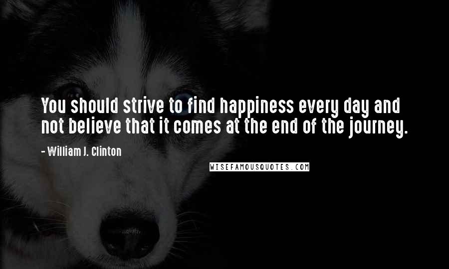 William J. Clinton Quotes: You should strive to find happiness every day and not believe that it comes at the end of the journey.