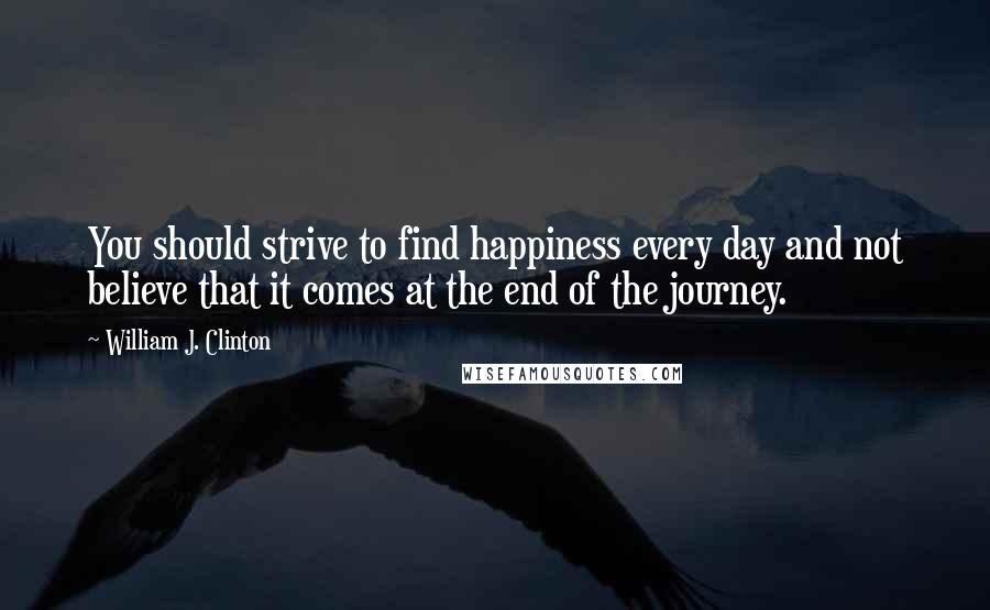 William J. Clinton Quotes: You should strive to find happiness every day and not believe that it comes at the end of the journey.