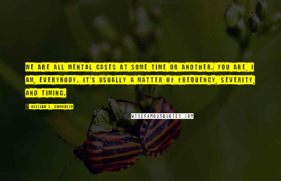 William J. Coughlin Quotes: We are all mental cases at some time or another. You are, I am, everybody. It's usually a matter of frequency, severity, and timing.