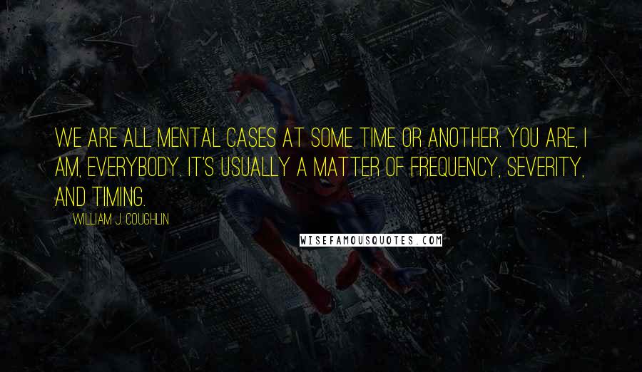 William J. Coughlin Quotes: We are all mental cases at some time or another. You are, I am, everybody. It's usually a matter of frequency, severity, and timing.