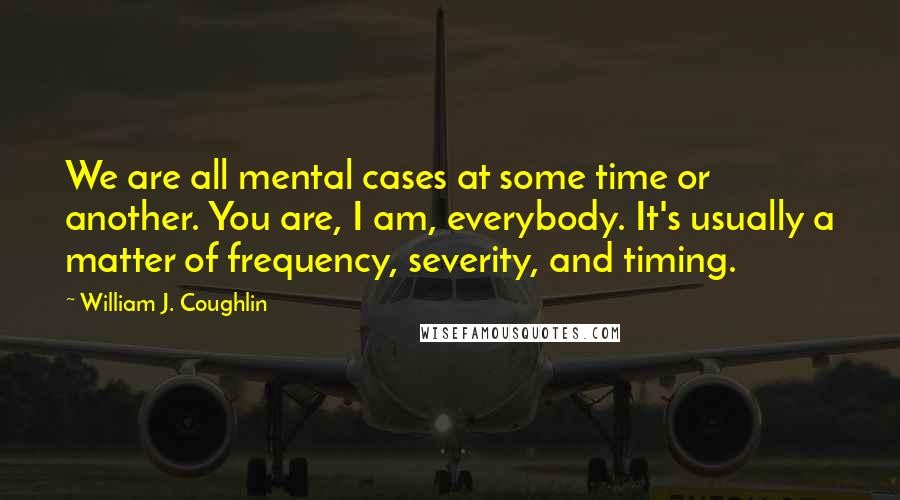 William J. Coughlin Quotes: We are all mental cases at some time or another. You are, I am, everybody. It's usually a matter of frequency, severity, and timing.