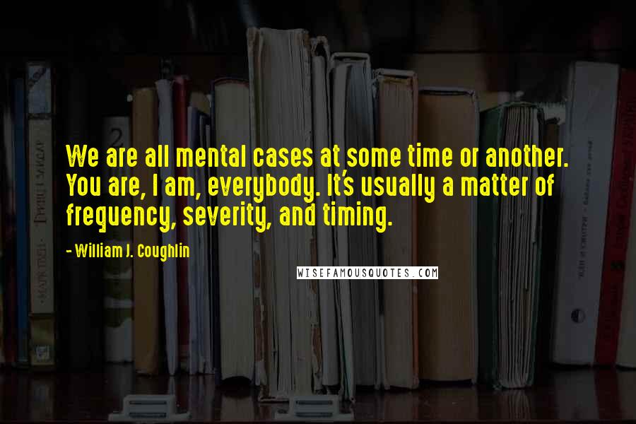 William J. Coughlin Quotes: We are all mental cases at some time or another. You are, I am, everybody. It's usually a matter of frequency, severity, and timing.