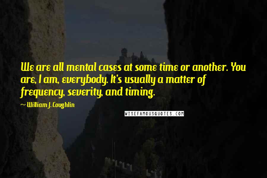 William J. Coughlin Quotes: We are all mental cases at some time or another. You are, I am, everybody. It's usually a matter of frequency, severity, and timing.