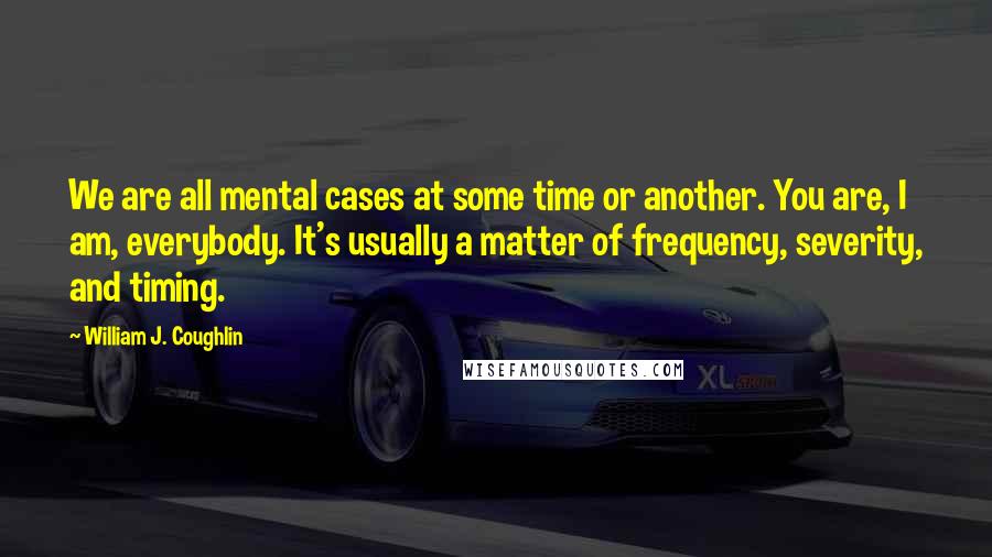 William J. Coughlin Quotes: We are all mental cases at some time or another. You are, I am, everybody. It's usually a matter of frequency, severity, and timing.