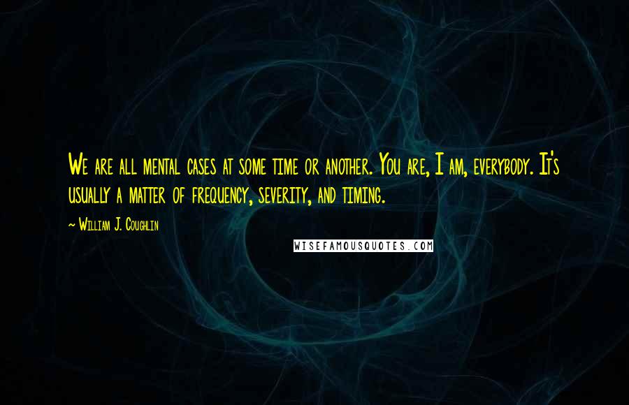 William J. Coughlin Quotes: We are all mental cases at some time or another. You are, I am, everybody. It's usually a matter of frequency, severity, and timing.