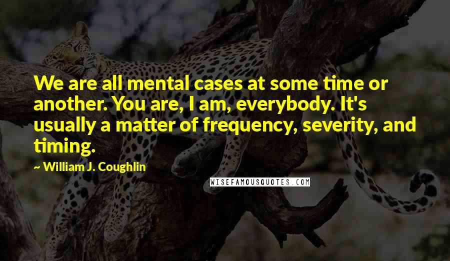 William J. Coughlin Quotes: We are all mental cases at some time or another. You are, I am, everybody. It's usually a matter of frequency, severity, and timing.