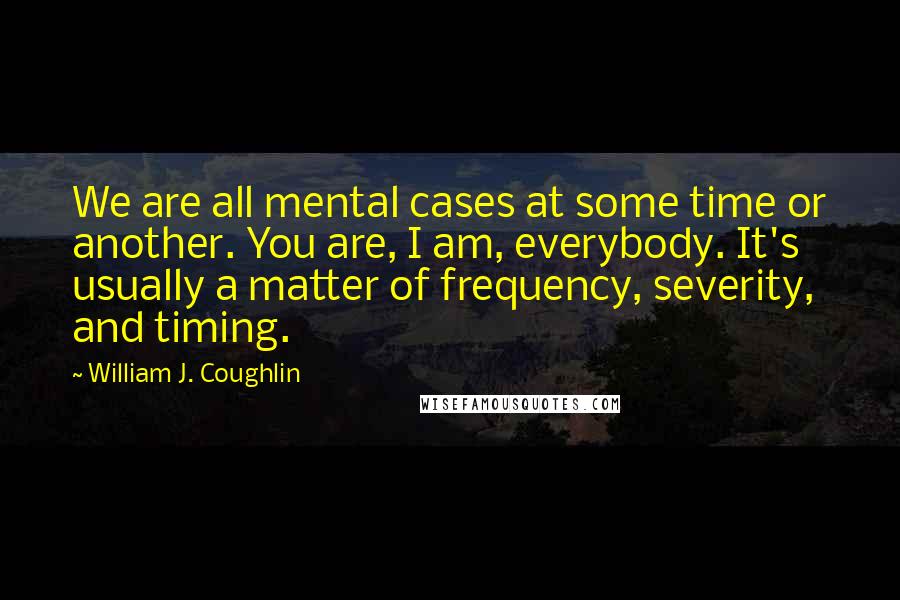 William J. Coughlin Quotes: We are all mental cases at some time or another. You are, I am, everybody. It's usually a matter of frequency, severity, and timing.