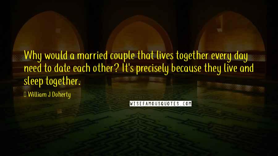William J Doherty Quotes: Why would a married couple that lives together every day need to date each other? It's precisely because they live and sleep together.