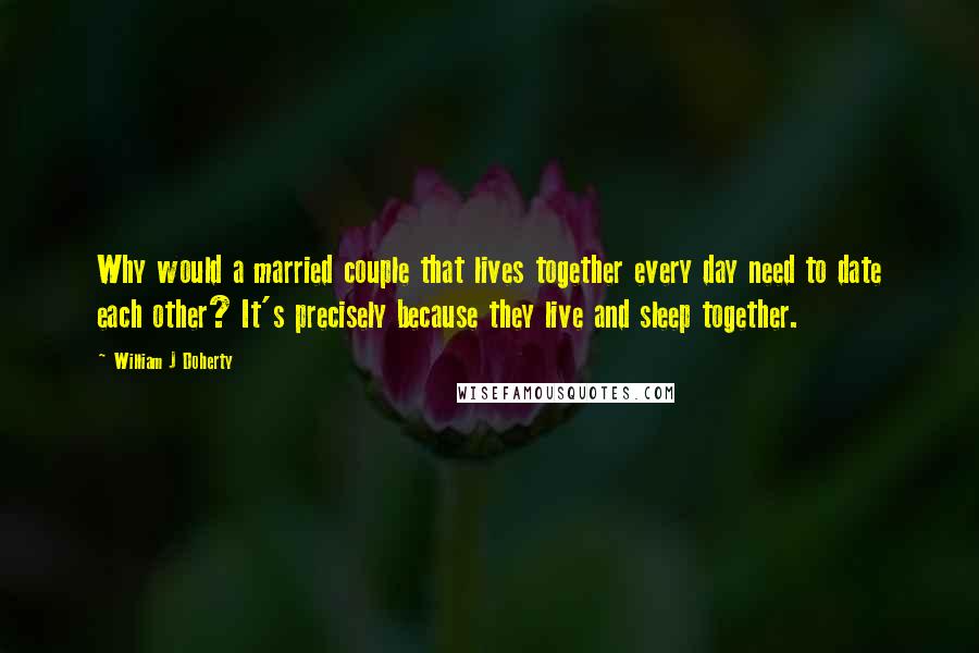 William J Doherty Quotes: Why would a married couple that lives together every day need to date each other? It's precisely because they live and sleep together.