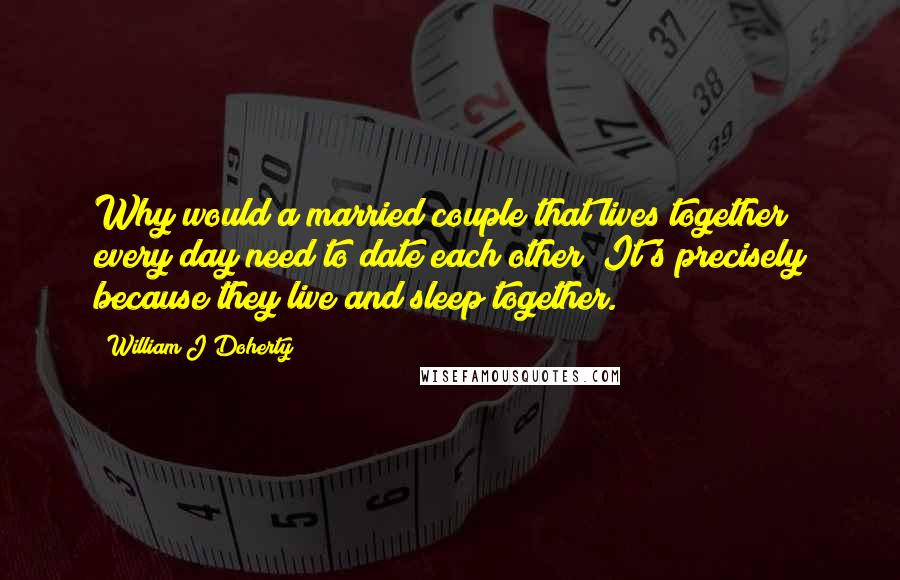 William J Doherty Quotes: Why would a married couple that lives together every day need to date each other? It's precisely because they live and sleep together.