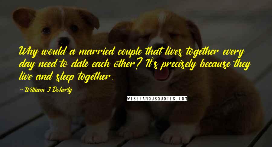 William J Doherty Quotes: Why would a married couple that lives together every day need to date each other? It's precisely because they live and sleep together.