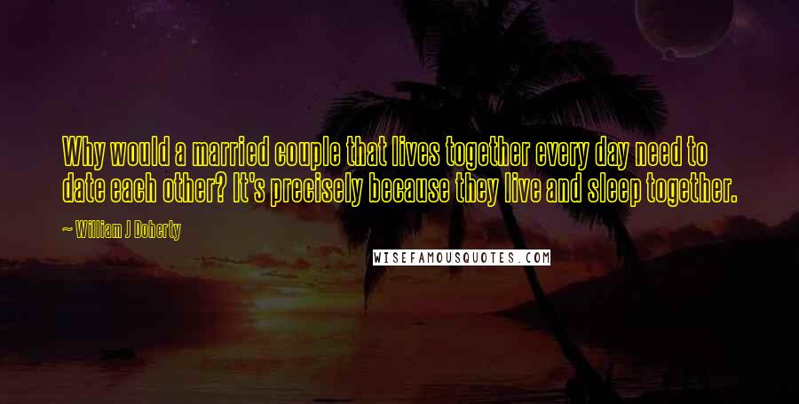 William J Doherty Quotes: Why would a married couple that lives together every day need to date each other? It's precisely because they live and sleep together.