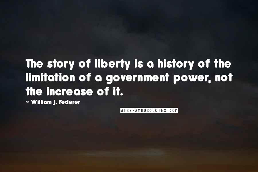 William J. Federer Quotes: The story of liberty is a history of the limitation of a government power, not the increase of it.