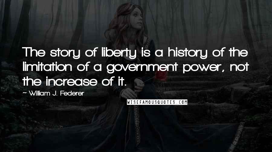 William J. Federer Quotes: The story of liberty is a history of the limitation of a government power, not the increase of it.