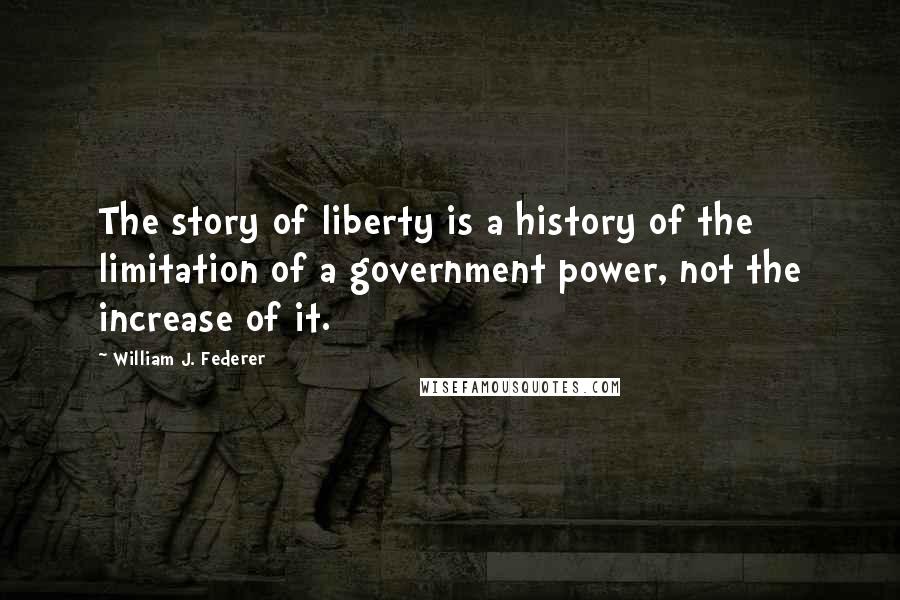 William J. Federer Quotes: The story of liberty is a history of the limitation of a government power, not the increase of it.