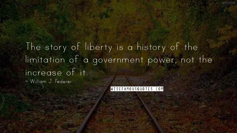 William J. Federer Quotes: The story of liberty is a history of the limitation of a government power, not the increase of it.
