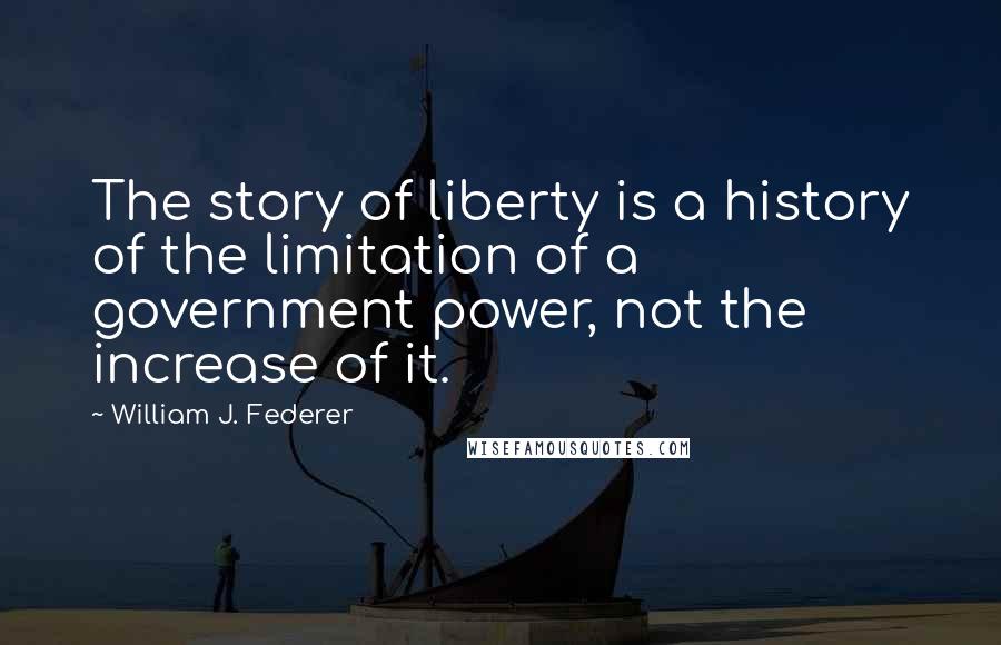 William J. Federer Quotes: The story of liberty is a history of the limitation of a government power, not the increase of it.