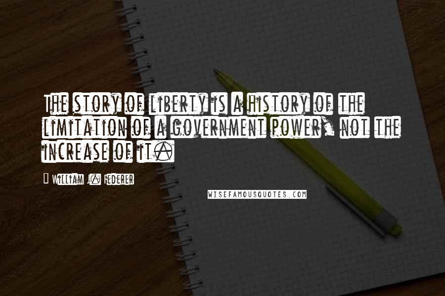 William J. Federer Quotes: The story of liberty is a history of the limitation of a government power, not the increase of it.