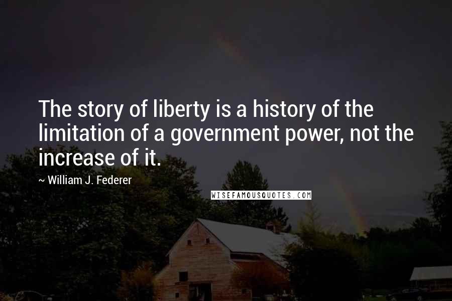 William J. Federer Quotes: The story of liberty is a history of the limitation of a government power, not the increase of it.