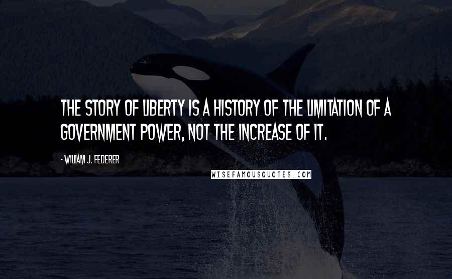 William J. Federer Quotes: The story of liberty is a history of the limitation of a government power, not the increase of it.