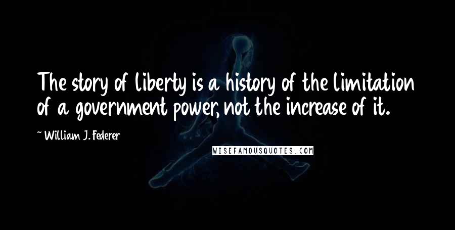 William J. Federer Quotes: The story of liberty is a history of the limitation of a government power, not the increase of it.
