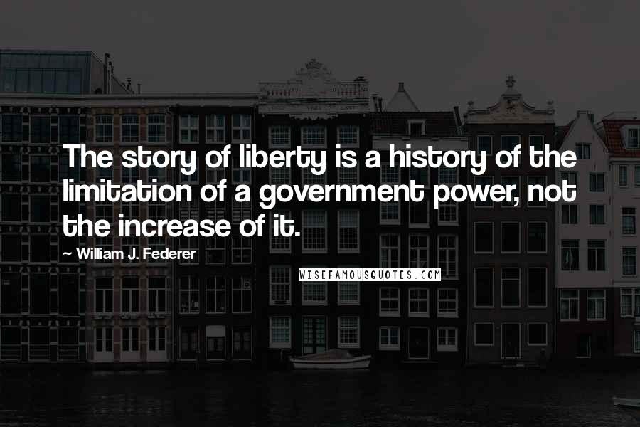 William J. Federer Quotes: The story of liberty is a history of the limitation of a government power, not the increase of it.