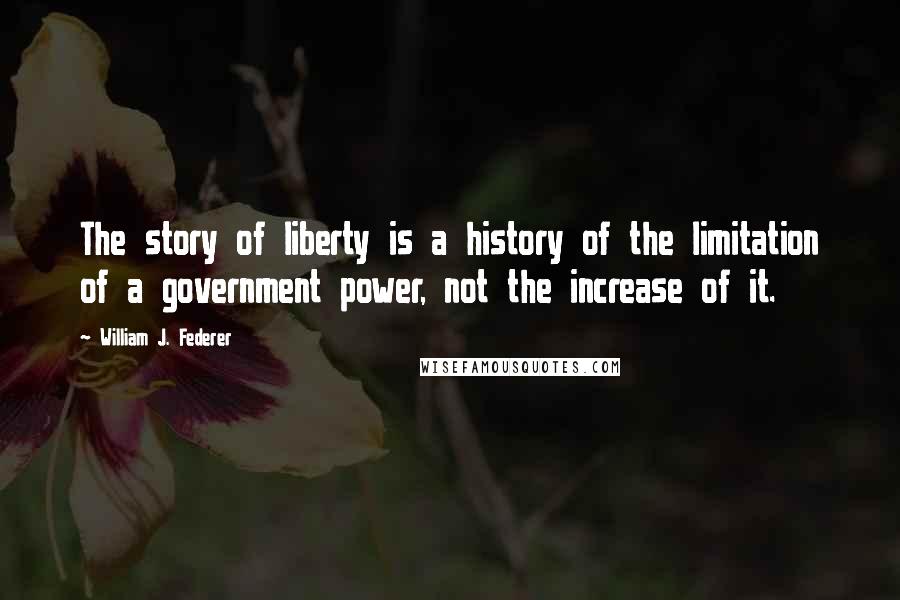 William J. Federer Quotes: The story of liberty is a history of the limitation of a government power, not the increase of it.