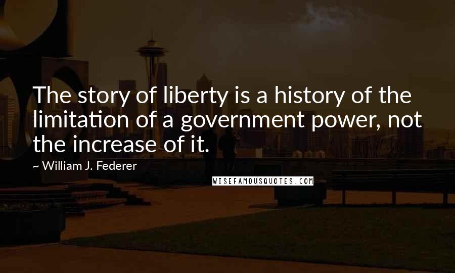 William J. Federer Quotes: The story of liberty is a history of the limitation of a government power, not the increase of it.