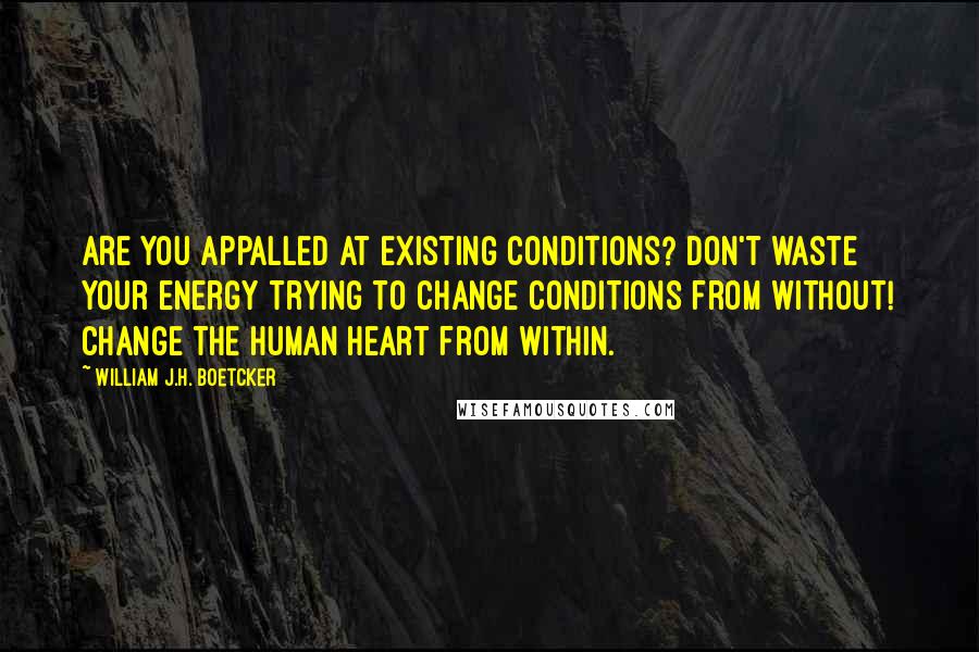 William J.H. Boetcker Quotes: Are you appalled at existing conditions? Don't waste your energy trying to change conditions from without! Change the Human Heart from within.