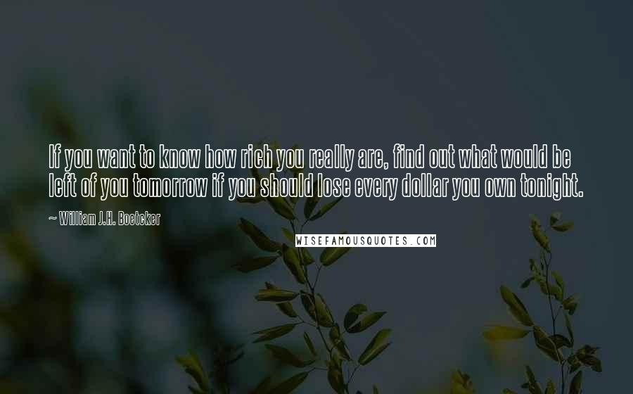 William J.H. Boetcker Quotes: If you want to know how rich you really are, find out what would be left of you tomorrow if you should lose every dollar you own tonight.