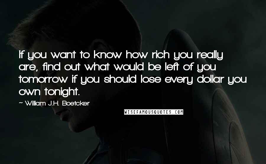 William J.H. Boetcker Quotes: If you want to know how rich you really are, find out what would be left of you tomorrow if you should lose every dollar you own tonight.