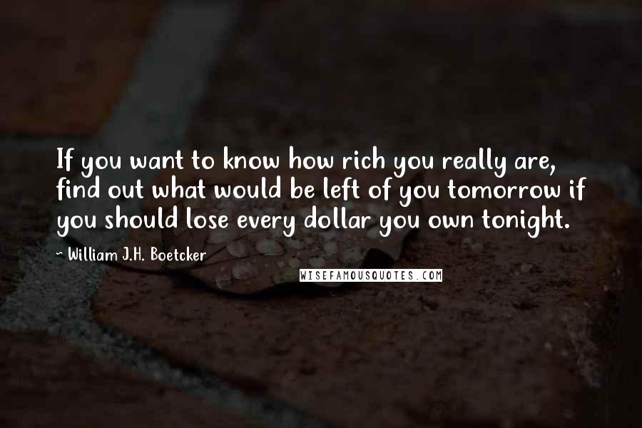 William J.H. Boetcker Quotes: If you want to know how rich you really are, find out what would be left of you tomorrow if you should lose every dollar you own tonight.