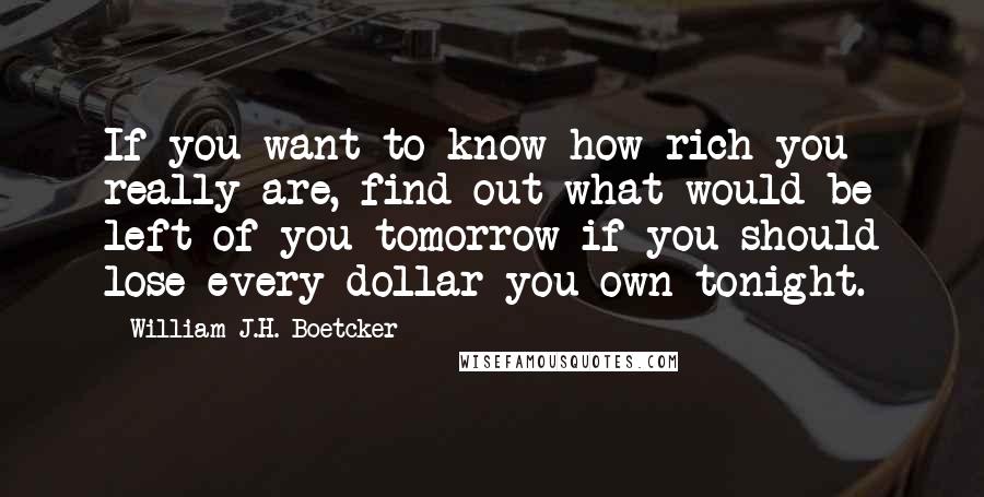 William J.H. Boetcker Quotes: If you want to know how rich you really are, find out what would be left of you tomorrow if you should lose every dollar you own tonight.