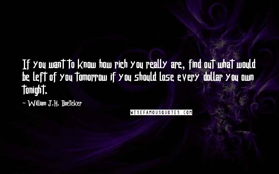 William J.H. Boetcker Quotes: If you want to know how rich you really are, find out what would be left of you tomorrow if you should lose every dollar you own tonight.