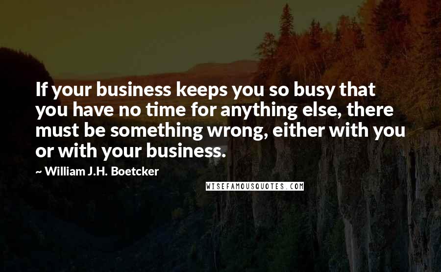 William J.H. Boetcker Quotes: If your business keeps you so busy that you have no time for anything else, there must be something wrong, either with you or with your business.