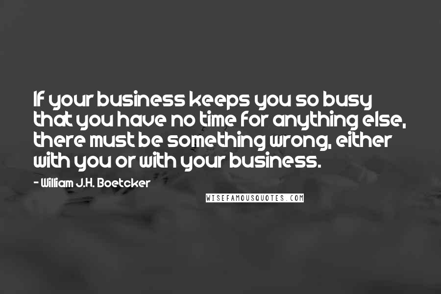 William J.H. Boetcker Quotes: If your business keeps you so busy that you have no time for anything else, there must be something wrong, either with you or with your business.