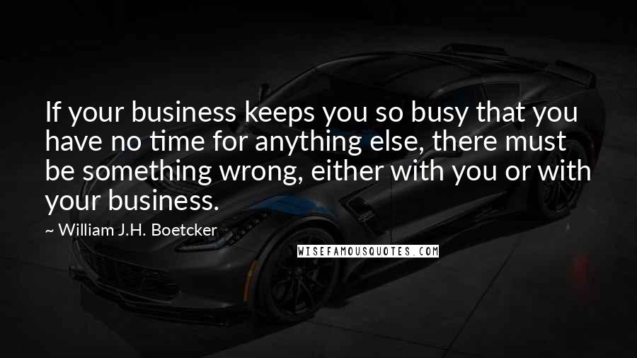 William J.H. Boetcker Quotes: If your business keeps you so busy that you have no time for anything else, there must be something wrong, either with you or with your business.