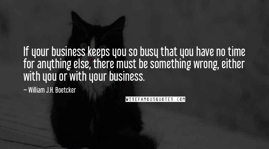 William J.H. Boetcker Quotes: If your business keeps you so busy that you have no time for anything else, there must be something wrong, either with you or with your business.