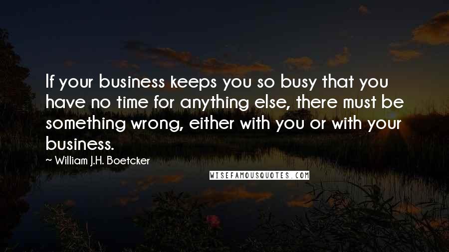 William J.H. Boetcker Quotes: If your business keeps you so busy that you have no time for anything else, there must be something wrong, either with you or with your business.