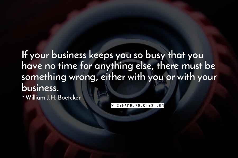 William J.H. Boetcker Quotes: If your business keeps you so busy that you have no time for anything else, there must be something wrong, either with you or with your business.