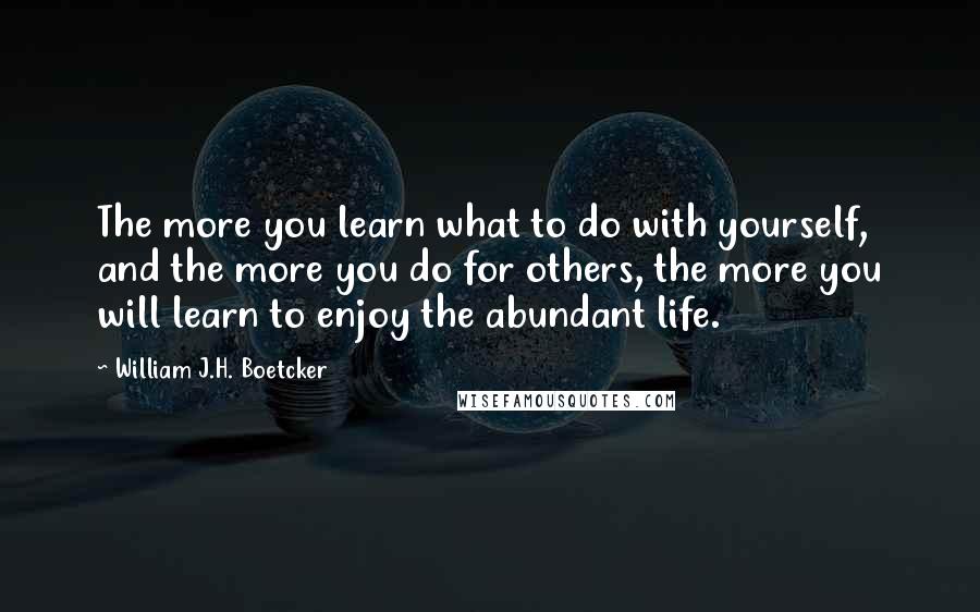 William J.H. Boetcker Quotes: The more you learn what to do with yourself, and the more you do for others, the more you will learn to enjoy the abundant life.