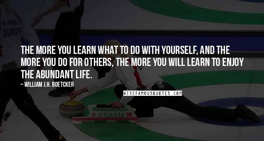 William J.H. Boetcker Quotes: The more you learn what to do with yourself, and the more you do for others, the more you will learn to enjoy the abundant life.