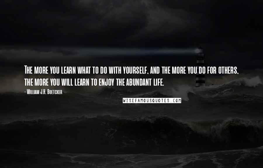 William J.H. Boetcker Quotes: The more you learn what to do with yourself, and the more you do for others, the more you will learn to enjoy the abundant life.