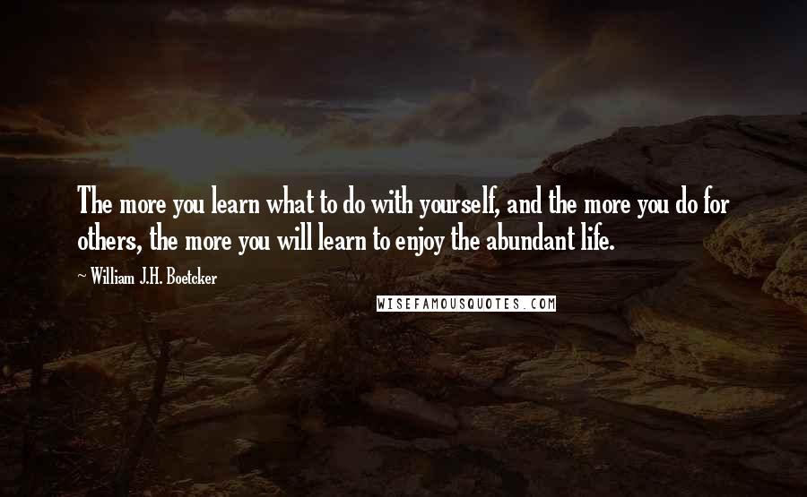 William J.H. Boetcker Quotes: The more you learn what to do with yourself, and the more you do for others, the more you will learn to enjoy the abundant life.