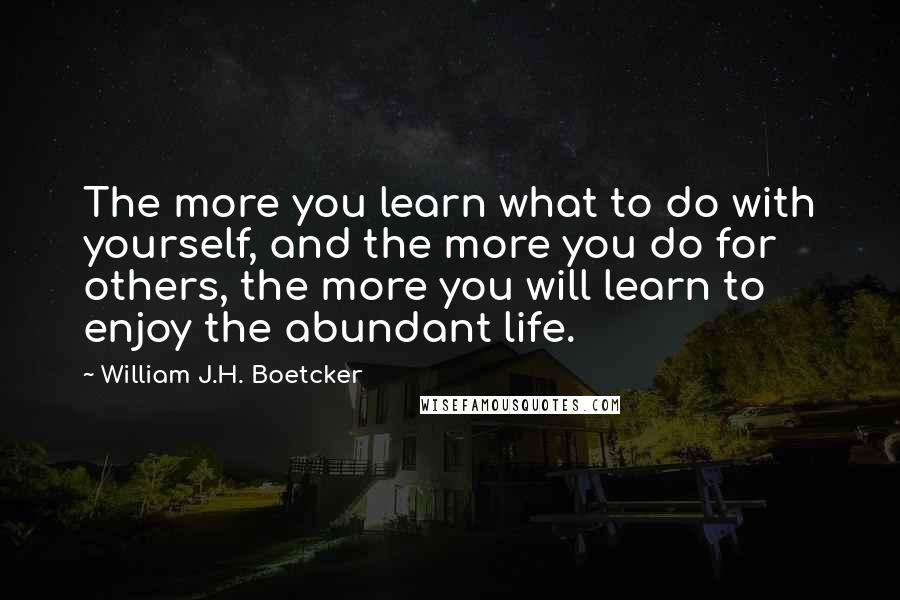 William J.H. Boetcker Quotes: The more you learn what to do with yourself, and the more you do for others, the more you will learn to enjoy the abundant life.