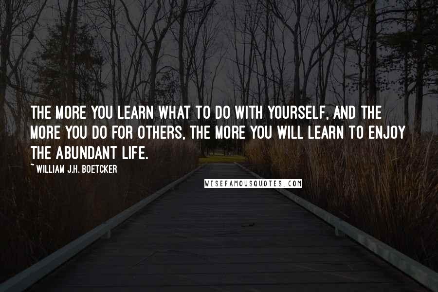 William J.H. Boetcker Quotes: The more you learn what to do with yourself, and the more you do for others, the more you will learn to enjoy the abundant life.