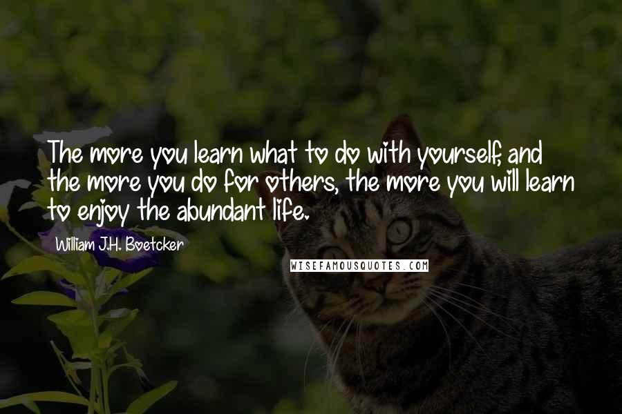 William J.H. Boetcker Quotes: The more you learn what to do with yourself, and the more you do for others, the more you will learn to enjoy the abundant life.