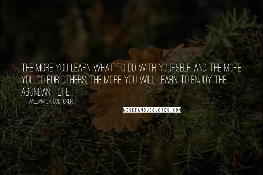 William J.H. Boetcker Quotes: The more you learn what to do with yourself, and the more you do for others, the more you will learn to enjoy the abundant life.